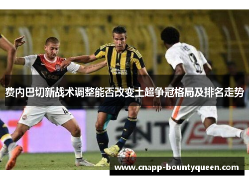 费内巴切新战术调整能否改变土超争冠格局及排名走势 费内巴切新战术调整能否改变土超争冠格局及排名走势