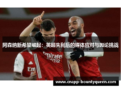 阿森纳新希望崛起：英超失利后的媒体应对与舆论挑战