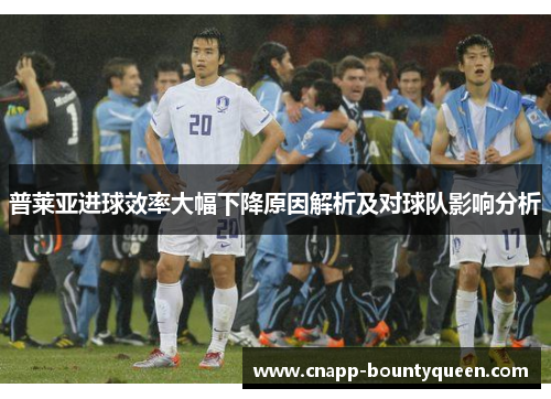 普莱亚进球效率大幅下降原因解析及对球队影响分析 普莱亚进球效率大幅下降原因解析及对球队影响分析