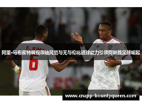 阿里·马布霍特展现领袖风范与无与伦比进球能力引领阿联酋足球崛起 阿里·马布霍特展现领袖风范与无与伦比进球能力引领阿联酋足球崛起