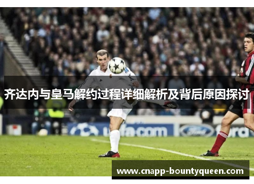 齐达内与皇马解约过程详细解析及背后原因探讨